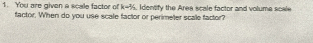 You are given a scale factor of k=^2/_2 Identify the Area scale factor and volume scale 
factor. When do you use scale factor or perimeter scale factor?