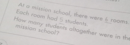 At a mission school, there were 6 rooms. 
Each room had 5 students. 
How many students altogether were in th 
mission school?