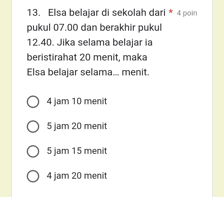 Elsa belajar di sekolah dari * 4 poin
pukul 07.00 dan berakhir pukul
12.40. Jika selama belajar ia
beristirahat 20 menit, maka
Elsa belajar selama... menit.
4 jam 10 menit
5 jam 20 menit
5 jam 15 menit
4 jam 20 menit