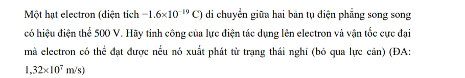 Một hạt electron (điện tích -1.6* 10^(-19)C) di chuyển giữa hai bản tụ điện phẳng song song 
có hiệu điện thế 500 V. Hãy tính công của lực điện tác dụng lên electron và vận tốc cực đại 
mà electron có thể đạt được nếu nó xuất phát từ trạng thái nghi (bỏ qua lực cản) (ĐA:
1,32* 10^7m/s)