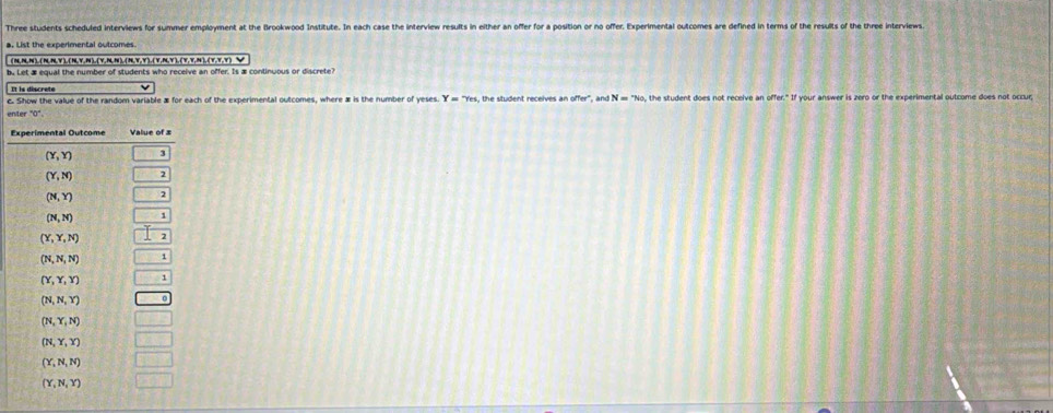 Three students scheduled interviews for summer employment at the Brookwood Institute. In each case the interview results in either an offer for a position or no offer, Experimental outcomes are defined in terms of the results of the three interviews.
(N,N,N),(N,N,Y),(N,Y,N ),(Y,N,N),(N,Y,Y),(Y,N,Y ), (Y,Y,N ),(Y,Y,Y)_Y
be Let æ equal the number of students who receive an offer. Is æ continuous or discrete?
Il ls déscrete
c. Show the value of the random variable æ for each of the experimental outcomes, where æ is the number of yeses. Y=7es , the student receives a noffer°,andN=^circ No, , the student does not receive an affer.'11 f your answer is zero or the experimental outcome does not occur
enter°0°.
E