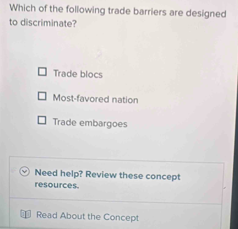 Which of the following trade barriers are designed
to discriminate?
Trade blocs
Most-favored nation
Trade embargoes
Need help? Review these concept
resources.
Read About the Concept