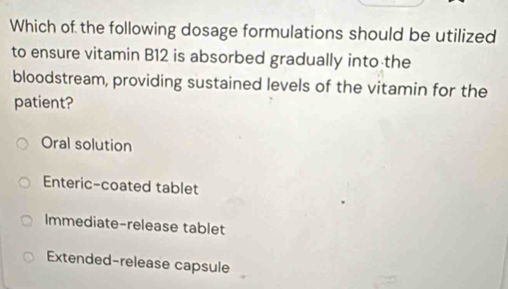 Which of the following dosage formulations should be utilized
to ensure vitamin B12 is absorbed gradually into the
bloodstream, providing sustained levels of the vitamin for the
patient?
Oral solution
Enteric-coated tablet
Immediate-release tablet
Extended-release capsule