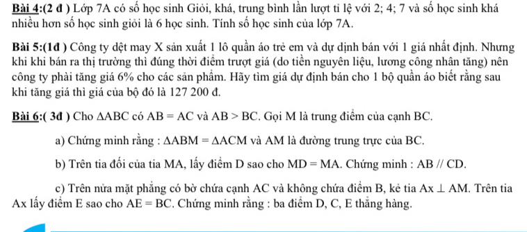 (2 đ ) Lớp 7A có số học sinh Giỏi, khá, trung bình lần lượt tỉ lệ với 2; 4; 7 và số học sinh khá 
nhiều hơn số học sinh giỏi là 6 học sinh. Tính số học sinh của lớp 7A. 
Bài 5:(1đ ) Công ty dệt may X sản xuất 1 lô quần áo trẻ em và dự dịnh bán với 1 giá nhất định. Nhưng 
khi khi bán ra thị trường thì đúng thời điểm trượt giá (do tiền nguyên liệu, lương công nhân tăng) nên 
công ty phải tăng giá 6% cho các sản phẩm. Hãy tìm giá dự định bán cho 1 bộ quần áo biết rằng sau 
khi tăng giá thì giá của bộ đó là 127 200 đ. 
Bài 6:( 3đ ) Cho △ ABC có AB=AC và AB>BC. Gọi M là trung điểm của cạnh BC. 
a) Chứng minh rằng : △ ABM=△ ACM và AM là đường trung trực của BC. 
b) Trên tia đối của tia MA, lấy điểm D sao cho MD=MA. Chứng minh : ABparallel CD. 
c) Trên nửa mặt phẳng có bờ chứa cạnh AC và không chứa điểm B, kẻ tia Ax⊥ AM. Trên tia
Ax lấy điểm E sao cho AE=BC. Chứng minh rằng : ba điểm D, C, E thẳng hàng.