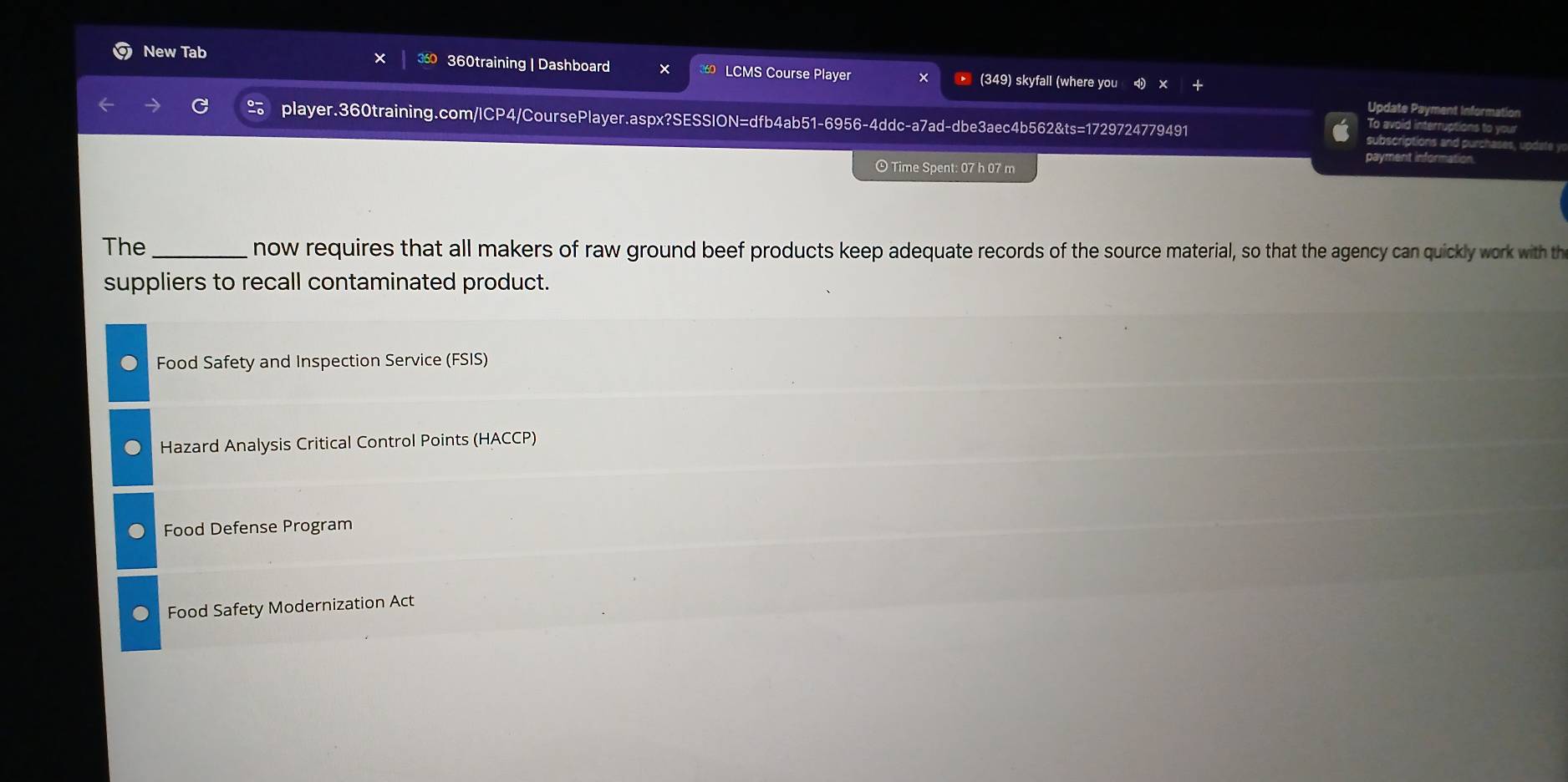 New Tab 360training | Dashboard LCMS Course Player (349) skyfall (where you
Update Payment Information
player.360training.com/ICP4/CoursePlayer.aspx?SESSION=dfb4ab51-6956-4ddc-a7ad-dbe3aec4b562&ts=1729724779491 subscriptions and purchases, update y
To avoid interruptions to your
payment informa
Time Spent: 07 h 07 m
The _now requires that all makers of raw ground beef products keep adequate records of the source material, so that the agency can quickly work with th
suppliers to recall contaminated product.
Food Safety and Inspection Service (FSIS)
Hazard Analysis Critical Control Points (HACCP)
Food Defense Program
Food Safety Modernization Act