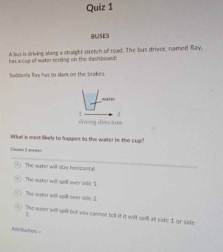 buses
A bus is driving along a straight stretch of road. The bus driver, named Ray,
has a cup of water resting on the dashboard:
Suddenly Ray has to slam on the brakes.
water
1
2
driving direction
What is most likely to happen to the water in the cup?
Choose 1 answer:
A The water will stay horizontal.
) The water will spill over side 1.
C The water will spill over side 2.
2.
The water will spill but you cannot tell if it will spill at side 1 or side
Attribution