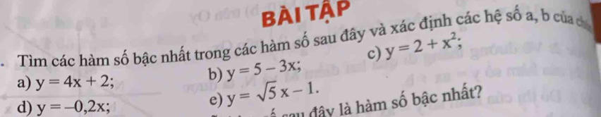 bài tập 
Tìm các hàm số bậc nhất trong các hàm số sau đây và xác định các hệ số a, b của ca 
c) y=2+x^2; 
a) y=4x+2
y=5-3x; 
b) y=sqrt(5)x-1. 
d) y=-0,2x; 
e) 
ca u đây là hàm số bậc nhất?