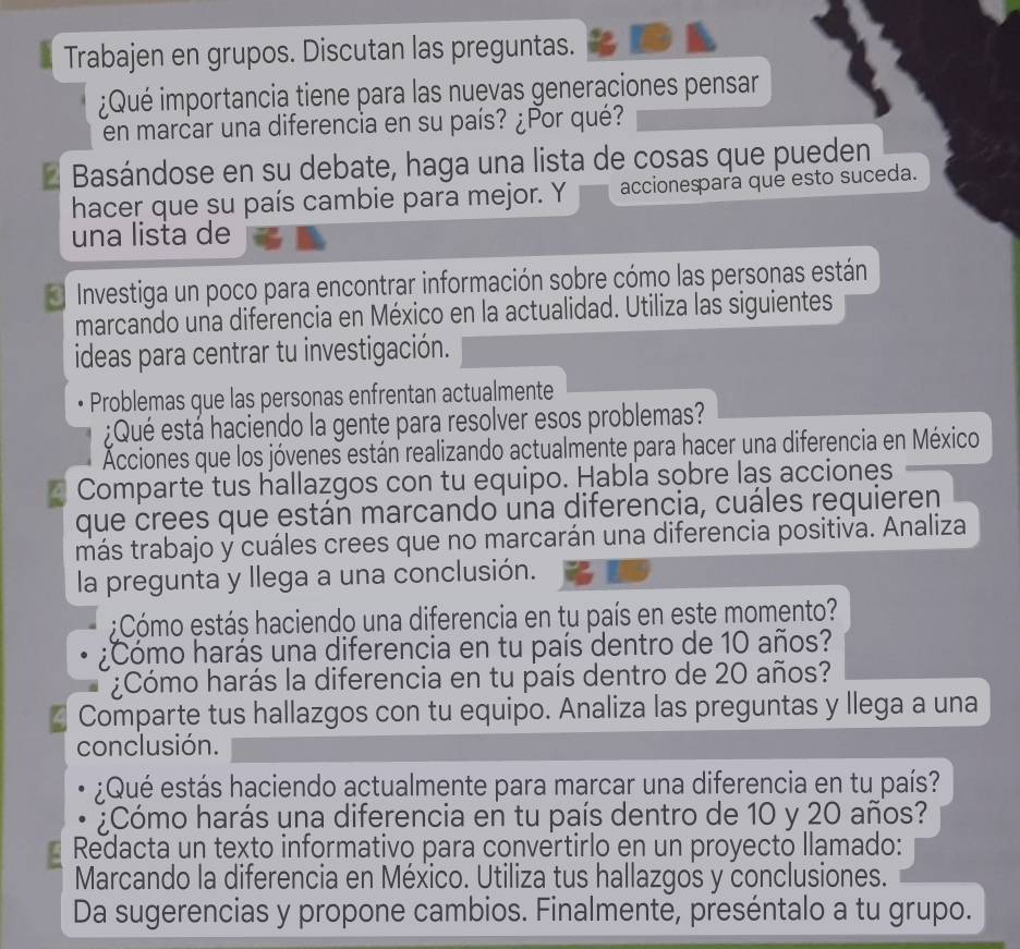 Trabajen en grupos. Discutan las preguntas. 
¿Qué importancia tiene para las nuevas generaciones pensar 
en marcar una diferencia en su país? ¿Por qué? 
* Basándose en su debate, haga una lista de cosas que pueden 
hacer que su país cambie para mejor. Y accionespara que esto suceda. 
una lista de 
* Investiga un poco para encontrar información sobre cómo las personas están 
marcando una diferencia en México en la actualidad. Utiliza las siguientes 
ideas para centrar tu investigación. 
Problemas que las personas enfrentan actualmente 
:Qué está haciendo la gente para resolver esos problemas? 
Acciones que los jóvenes están realizando actualmente para hacer una diferencia en México 
Comparte tus hallazgos con tu equipo. Habla sobre las acciones 
que crees que están marcando una diferencia, cuáles requieren 
más trabajo y cuáles crees que no marcarán una diferencia positiva. Analiza 
la pregunta y llega a una conclusión. 
;Cómo estás haciendo una diferencia en tu país en este momento? 
¿Cómo harás una diferencia en tu país dentro de 10 años? 
¿Cómo harás la diferencia en tu país dentro de 20 años? 
Comparte tus hallazgos con tu equipo. Analiza las preguntas y llega a una 
conclusión. 
¿Qué estás haciendo actualmente para marcar una diferencia en tu país? 
Cómo harás una diferencia en tu país dentro de 10 y 20 años? 
Redacta un texto informativo para convertirlo en un proyecto llamado: 
Marcando la diferencia en México. Utiliza tus hallazgos y conclusiones. 
Da sugerencias y propone cambios. Finalmente, preséntalo a tu grupo.