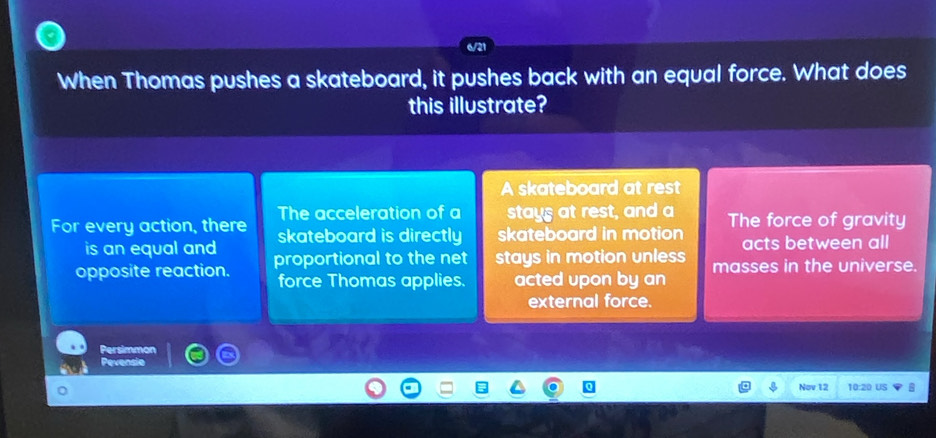 When Thomas pushes a skateboard, it pushes back with an equal force. What does
this illustrate?
A skateboard at rest
The acceleration of a stays at rest, and a
For every action, there skateboard is directly skateboard in motion The force of gravity
is an equal and acts between all
opposite reaction. proportional to the net stays in motion unless masses in the universe.
force Thomas applies. acted upon by an
external force.
Persimmon
Pevensie