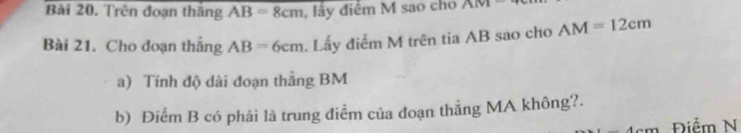 Trên đoạn thắng AB=8cm , lấy điểm M sao cho AM1
Bài 21. Cho đoạn thắng AB=6cm Lấy điểm M trên tia AB sao cho AM=12cm
a) Tính độ dài đoạn thắng BM
b) Điểm B có phải là trung điểm của đoạn thắng MA không?. 
(12) Điểm N