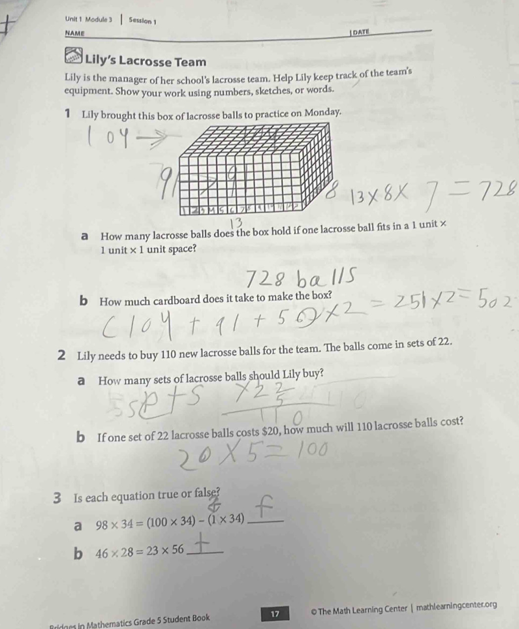 Module 3 Session 1 
NAME | DATE 
Lily’s Lacrosse Team 
Lily is the manager of her school's lacrosse team. Help Lily keep track of the team's 
equipment. Show your work using numbers, sketches, or words. 
1 Lily brought this box of lacrosse balls to practice on Monday. 
a How many lacrosse balls does the box hold if one lacrosse ball fits in a 1 unit ×
1 unit × 1 unit space? 
b How much cardboard does it take to make the box? 
2 Lily needs to buy 110 new lacrosse balls for the team. The balls come in sets of 22. 
a How many sets of lacrosse balls should Lily buy? 
b If one set of 22 lacrosse balls costs $20, how much will 110 lacrosse balls cost? 
3 Is each equation true or false? 
a 98* 34=(100* 34)-(1* 34) _ 
b 46* 28=23* 56 _ 
Bridges in Mathematics Grade 5 Student Book 17 © The Math Learning Center | mathlearningcenter.org