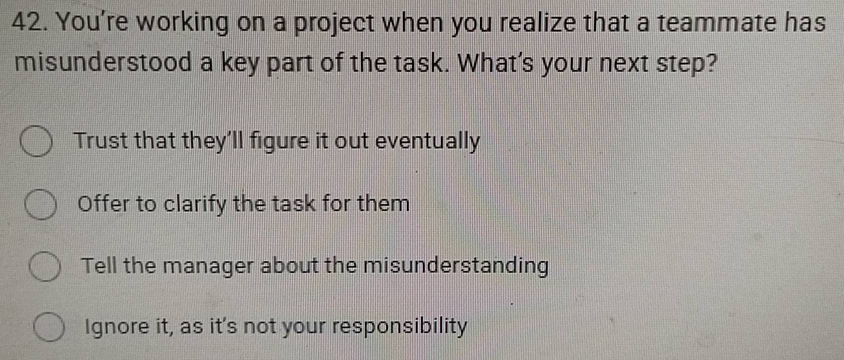 You’re working on a project when you realize that a teammate has
misunderstood a key part of the task. What's your next step?
Trust that they'll figure it out eventually
Offer to clarify the task for them
Tell the manager about the misunderstanding
Ignore it, as it's not your responsibility