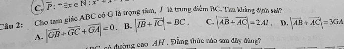 C. overline P:“x∈ exists x∈ N:x^2+x
Câu 2: Cho tam giác ABC có G là trọng tâm, / là trung điểm BC. Tìm khẳng định sai?
A. |vector GB+vector GC+vector GA|=0. B. |vector IB+vector IC|=BC. C. |vector AB+vector AC|=2AI. D. |vector AB+vector AC|=3GA
có đường cao AH . Đẳng thức nào sau đây đúng?