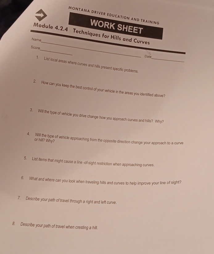 MÖNTANA DRIVER EDUCATION AND TRAINING 
WORK SHEET 
_ 
Module 4.2.4 Techniques for Hills and Curves 
Name 
_ 
Score 
Date 
1. List local areas where curves and hills present specific problems._ 
2. How can you keep the best control of your vehicle in the areas you identified above? 
3. Will the type of vehicle you drive change how you approach curves and hills? Why? 
4. Will the type of vehicle approaching from the opposite direction change your approach to a curve 
or hill? Why? 
5. List items that might cause a line -of-sight restriction when approaching curves. 
6. What and where can you look when traveling hills and curves to help improve your line of sight? 
7. Describe your path of travel through a right and left curve. 
8. Describe your path of travel when cresting a hill.