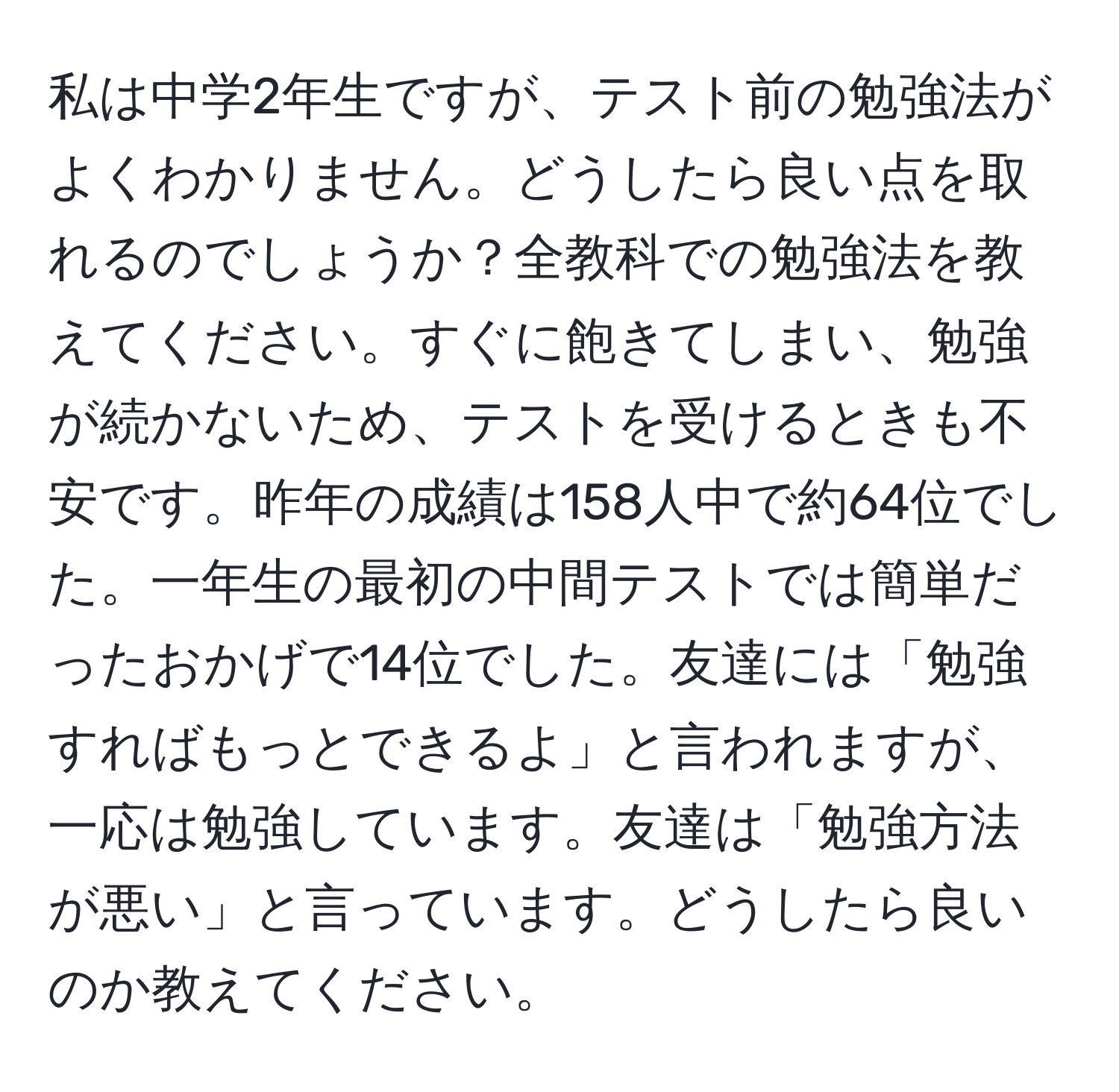 私は中学2年生ですが、テスト前の勉強法がよくわかりません。どうしたら良い点を取れるのでしょうか？全教科での勉強法を教えてください。すぐに飽きてしまい、勉強が続かないため、テストを受けるときも不安です。昨年の成績は158人中で約64位でした。一年生の最初の中間テストでは簡単だったおかげで14位でした。友達には「勉強すればもっとできるよ」と言われますが、一応は勉強しています。友達は「勉強方法が悪い」と言っています。どうしたら良いのか教えてください。