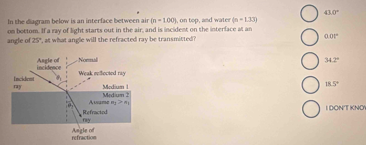 43.0°
In the diagram below is an interface between air (n=1.00) , on top, and water (n=1.33)
on bottom. If a ray of light starts out in the air, and is incident on the interface at an
angle of 25° , at what angle will the refracted ray be transmitted? 0.01°
34.2°
18.5°
I DON'T KNO