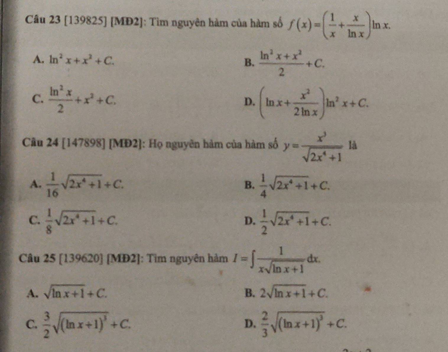 [139825] [MĐ2]: Tìm nguyên hàm của hàm số f(x)=( 1/x + x/ln x )ln x.
A. ln^2x+x^2+C.
B.  (ln^2x+x^2)/2 +C.
C.  ln^2x/2 +x^2+C. D. (ln x+ x^2/2ln x )ln^2x+C. 
Câu 24 [147898] [MĐ2]: Họ nguyên hàm của hàm số y= x^3/sqrt(2x^4+1)  là
A.  1/16 sqrt(2x^4+1)+C.  1/4 sqrt(2x^4+1)+C. 
B.
C.  1/8 sqrt(2x^4+1)+C.  1/2 sqrt(2x^4+1)+C. 
D.
Câu 25 [139620] [MĐ2]: Tìm nguyên hàm I=∈t  1/xsqrt(ln x+1) dx.
A. sqrt(ln x+1)+C. B. 2sqrt(ln x+1)+C.
C.  3/2 sqrt((ln x+1)^3)+C.  2/3 sqrt((ln x+1)^3)+C. 
D.