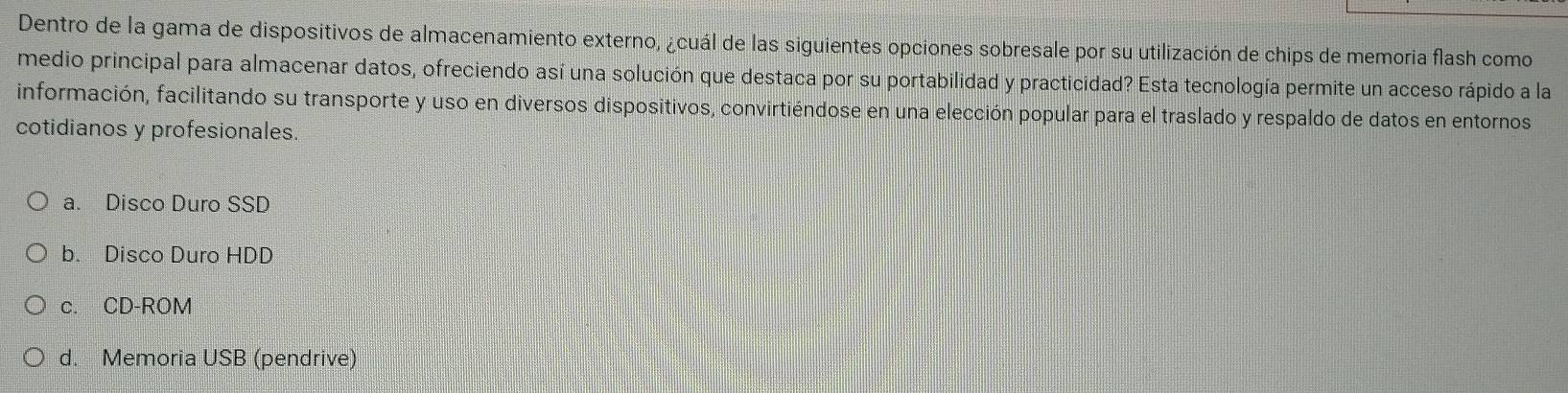 Dentro de la gama de dispositivos de almacenamiento externo, ¿cuál de las siguientes opciones sobresale por su utilización de chips de memoria flash como
medio principal para almacenar datos, ofreciendo así una solución que destaca por su portabilidad y practicidad? Esta tecnología permite un acceso rápido a la
información, facilitando su transporte y uso en diversos dispositivos, convirtiéndose en una elección popular para el traslado y respaldo de datos en entornos
cotidianos y profesionales.
a. Disco Duro SSD
b. Disco Duro HDD
c. CD-ROM
d. Memoria USB (pendrive)