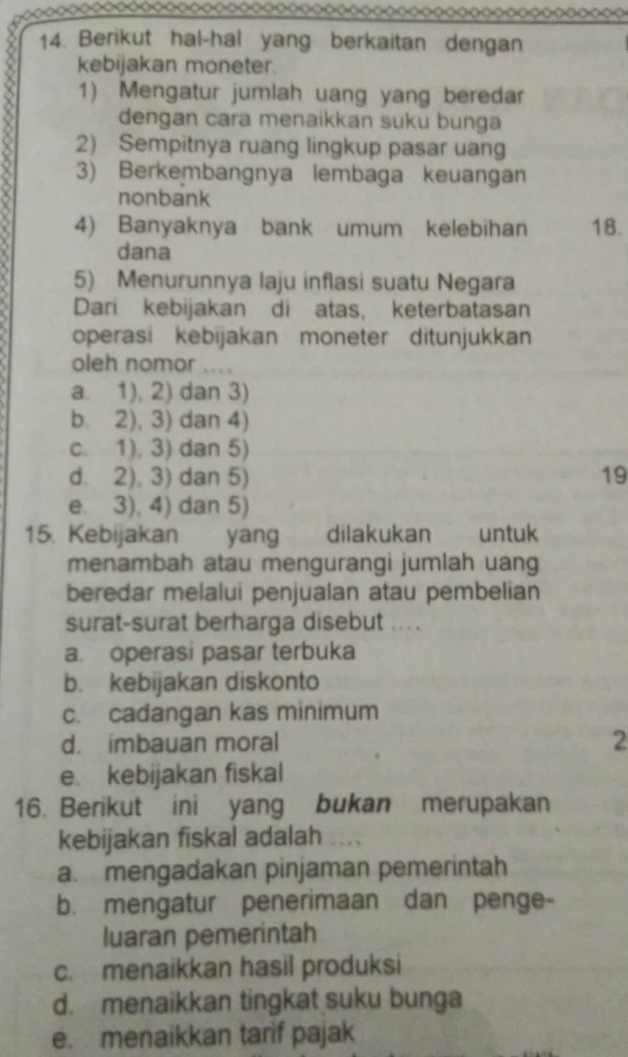 Berikut hal-hal yang berkaitan dengan
kebijakan moneter.
1) Mengatur jumlah uang yang beredar
dengan cara menaikkan suku bunga
2) Sempitnya ruang lingkup pasar uang
3) Berkembangnya lembaga keuangan
nonbank
4) Banyaknya bank umum kelebihan 18.
dana
5) Menurunnya laju inflasi suatu Negara
Dari kebijakan di atas, keterbatasan
operasi kebijakan moneter ditunjukkan
oleh nomor … .
a. 1), 2) dan 3)
b. 2), 3) dan 4)
c. 1), 3) dan 5)
d. 2), 3) dan 5) 19
e. 3), 4) dan 5)
15. Kebijakan yang dilakukan untuk
menambah atau mengurangi jumlah uang
beredar melalui penjualan atau pembelian
surat-surat berharga disebut ....
a. operasi pasar terbuka
b. kebijakan diskonto
c. cadangan kas minimum
d. imbauan moral 2
e. kebijakan fiskal
16. Berikut ini yang bukan merupakan
kebijakan fiskal adalah ...
a. mengadakan pinjaman pemerintah
b. mengatur penerimaan dan penge-
luaran pemerintah
c. menaikkan hasil produksi
d. menaikkan tingkat suku bunga
e. menaikkan tarif pajak