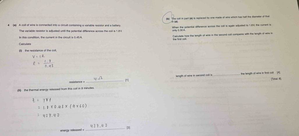 The coil in part (a) is replaced by one made of wire which has half the diameter of that 
n (a). 
4 (a) A coil of wire is connected into a circuit containing a variable resistor and a battery. 
When the potential difference across the coil is again adjusted to 1.8V, the current is 
The variable resistor is adjusted until the potential difference across the coil is 1.8V. only 0.30 A
In this condition, the current in the circuit is 0.45 A. 
Calculate how the length of wire in the second coil compares with the length of wire in 
the first coil. 
Calculate 
(I) the resistance of the coil. 
length of wire in second coil is _the length of wire in first coil (4] 
[1] 
resistance = _[Total: 8] 
(ii) the thermal energy released from this coil in 9 minutes. 
energy released = _[3]