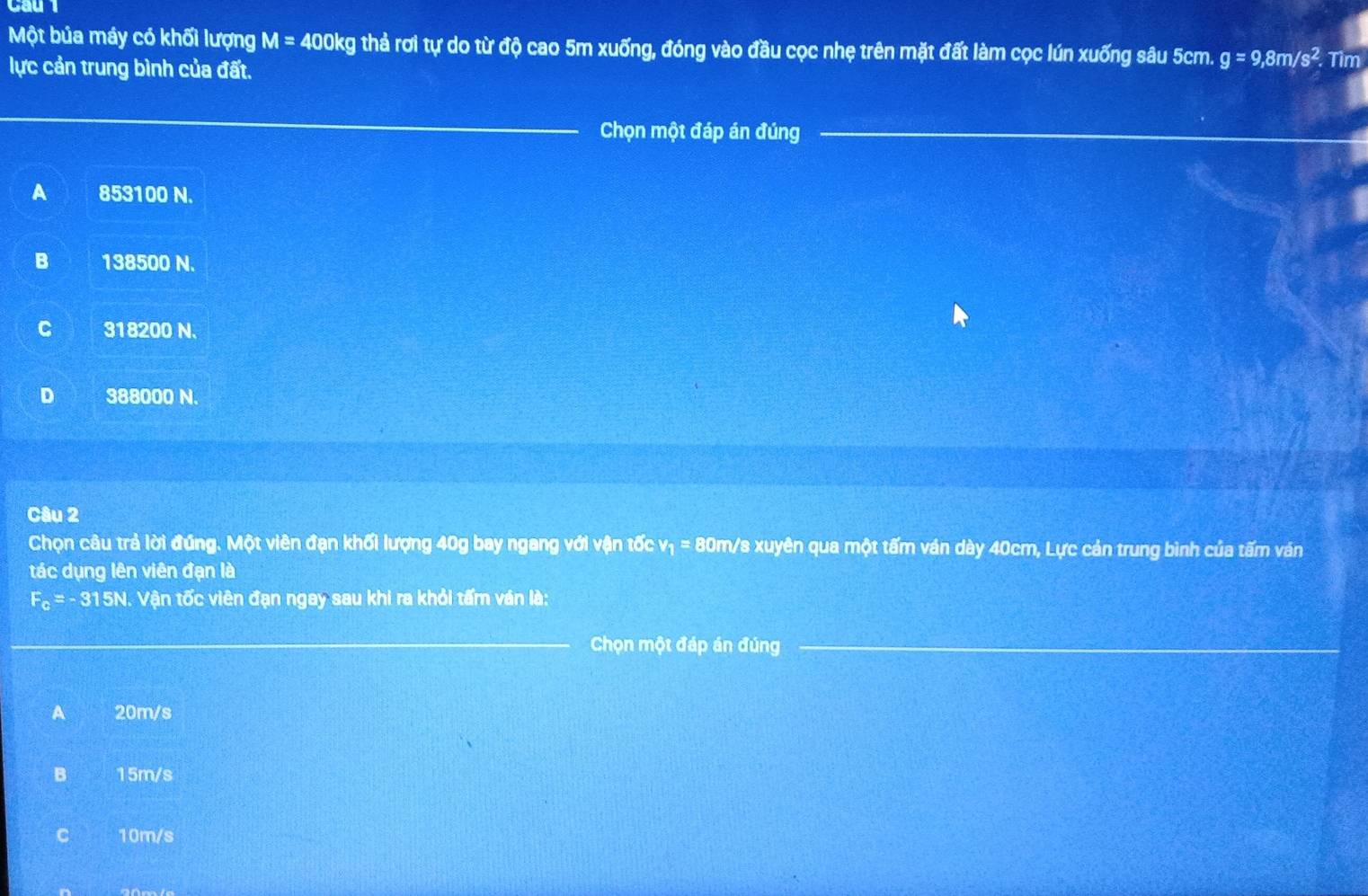 Một bủa máy có khối lượng M=400kg thả rơi tự do từ độ cao 5m xuống, đóng vào đầu cọc nhẹ trên mặt đất làm cọc lún xuống sâu 5cm. g=9, 8m/s^2. Tìm
lực cản trung bình của đất.
Chọn một đáp án đúng
A 853100 N.
B 138500 N.
C 318200 N.
D 388000 N.
Câu 2
Chọn câu trả lời đúng. Một viên đạn khối lượng 40g bay ngang với vận tốc v_1=8 30m/s xuyên qua một tấm ván dày 40cm, Lực cản trung bình của tấm ván
tác dụng lên viên đạn là
F_c=-315N. Vận tốc viên đạn ngay sau khi ra khỏi tấm ván là:
Chọn một đáp án đúng
A 20m/s
B 15m/s
C 10m/s