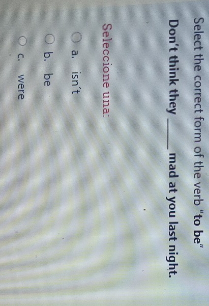 Select the correct form of the verb "to be”
Don't think they _mad at you last night.
Seleccione una:
a. isn't
b. be
c. were