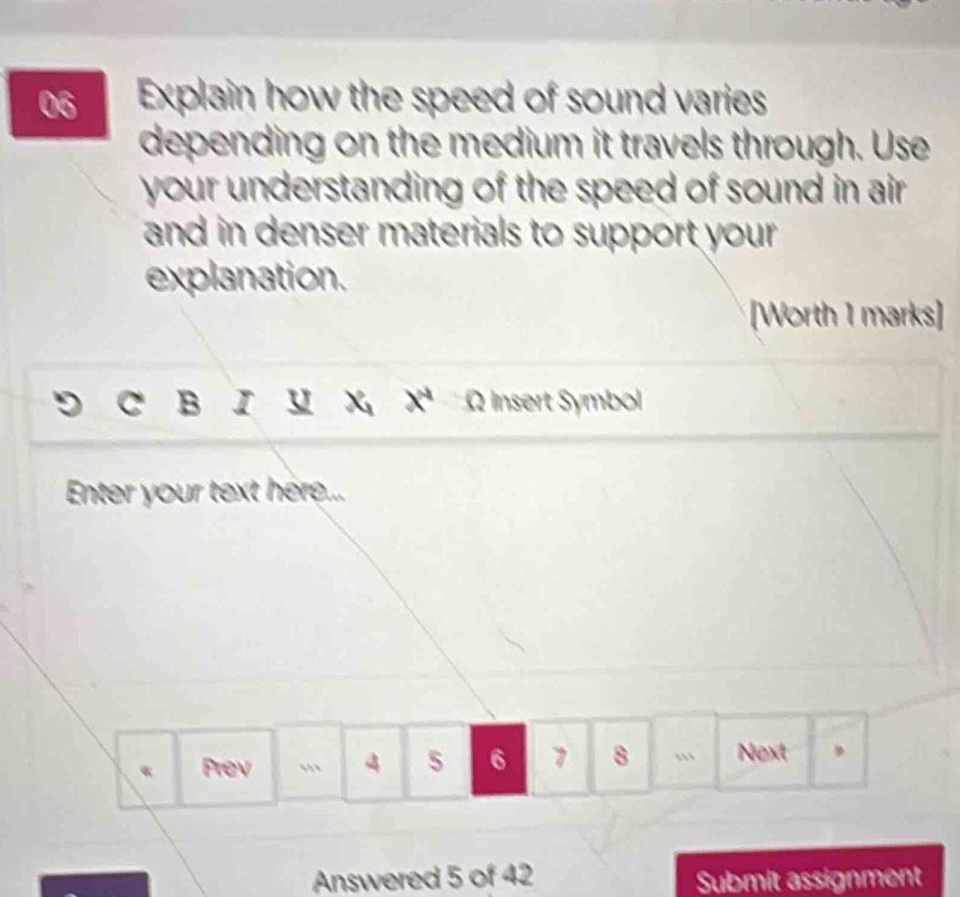 Explain how the speed of sound varies 
depending on the medium it travels through. Use 
your understanding of the speed of sound in air. 
and in denser materials to support your . 
explanation. 
[Worth 1 marks] 
C B I u x^4 Ø Insert Symbol 
Enter your text here... 
« Prev , 4 5 6 7 8 “ Next , 
Answered 5 of 42 Submit assignment