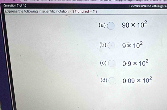 Scientific notation with larger n 
Express the following in scientific notation. ( 9 hundred = ? ) 
(a) 90* 10^2
(b) 9* 10^2
(c) 0.9* 10^2
(d) 0.09* 10^2