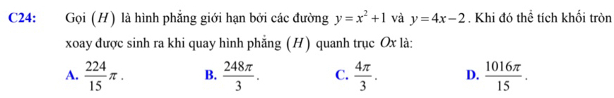 C24: Gọi (H) là hình phẳng giới hạn bởi các đường y=x^2+1 và y=4x-2. Khi đó thể tích khối tròn
xoay được sinh ra khi quay hình phẳng (H) quanh trục Ox là:
A.  224/15 π.  248π /3 .  4π /3 .  1016π /15 . 
B.
C.
D.