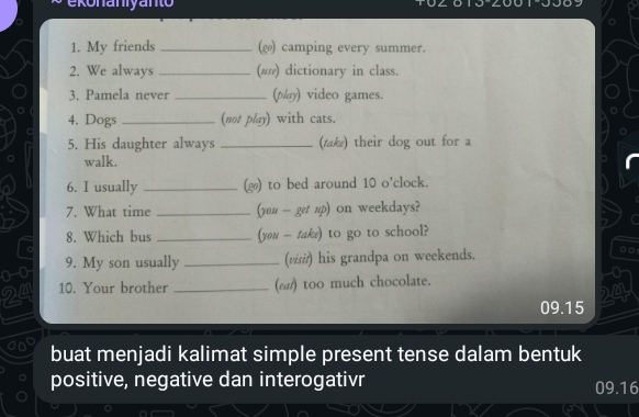 onaniyanto 
1. My friends _(g) camping every summer. 
2. We always _(ω) dictionary in class. 
3. Pamela never _(p/ay) video games. 
4. Dogs _(not play) with cats. 
5. His daughter always _(tak) their dog out for a 
walk. 
6. I usually _(g) to bed around 10 o'clock. 
7. What time _(you - get up) On weekdays? 
8. Which bus _(you — take) to go to school? 
0-0 9. My son usually _(visiř) his grandpa on weekends. 。□ 
24 10. Your brother _(ε) too much chocolate. 
24
09.15
buat menjadi kalimat simple present tense dalam bentuk 
positive, negative dan interogativr 09.16