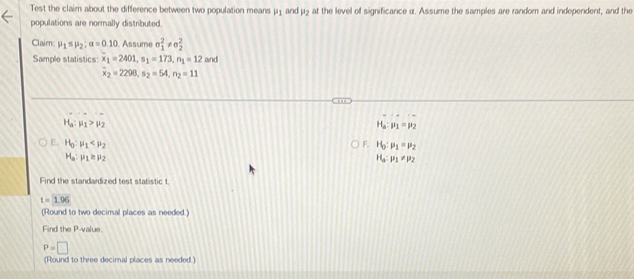 Test the claim about the difference between two population means at the level of significance α. Assume the samples are random and independent, and the mu _1 and mu _2
populations are normally distributed. 
Claim: mu _1≤ mu _2:alpha =0.10 ). Assume sigma _1^(2!= sigma _2^2
Sample statistics: x_1)=2401, s_1=173, n_1=12 and
overline x_2=2298, s_2=54, n_2=11
H_a:mu _1>mu _2
H_a:mu _1=mu _2
E. H_0:mu _1 F. H_0:mu _1=mu _2
H_a:mu _1≥ mu _2
H_a:mu _1!= mu _2
Find the standardized test statistic t
t=1.96
(Round to two decimal places as needed.) 
Find the P -value.
P=□
(Round to three decimal places as needed.)