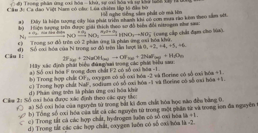 ( d) Trong phản ứng oxi hóa - khử, sự oxi hóa và sự khử luôn xây rã ưông
Câu 3: Ca dao Việt Nam có câu: Lúa chiêm lấp l6 đầu bờ
Hễ nghe tiếng sấm phất cờ mà lên
a) Đây là hiện tượng cây lúa phát triển nhanh khi có cơn mưa rào kèm theo sắm sét.
b) Hiện tượng trên được giải thích theo sơ đồ biến đổi nitrogen như sau:
N_2xrightarrow +O_2,tialiradienNO xrightarrow +O_2NO_2xrightarrow H_2O+O_2HNO_3to NO_3^(- (cung cấp chất đạm cho lúa).
c) Trong sơ đồ trên có 2 phản ứng là phản ứng oxi hóa khử.
d) Số oxi hóa của N trong sơ đồ trên lần lượt là 0, +2, +4, +5,+6.
Câu 1:
Hãy xác định phát biểu đúng/sai trong các phát biểu sau: 2F_2(g))+2NaOH_(aq)to OF_2(g)+2NaF_(aq)+H_2O_(l)
a) Số oxi hóa F trong đơn chất F2 có số oxi hóa -1.
b) Trong hợp chất OF_2 , oxygen có số oxi hóa -2 và florine có số oxi hóa +1.
c) Trong hợp chất NaF, sodium có số oxi hóa -1 và florine có số oxi hóa +1.
d) Phản ứng trên là phản ứng oxi hóa khử
Câu 2: Số oxi hóa được xác định theo các quy tắc:
a) Số oxi hóa của nguyên tử trong bất kì đơn chất hóa học nào đều bằng 0.
b) Tổng số oxi hóa của tất cả các nguyên tử trong một phân tử và trong ion đa nguyên 1
c) Trong tất cả các hợp chất, hydrogen luôn có số oxi hóa là +1.
d) Trong tất các các hợp chất, oxygen luôn có số oxi hóa là -2.