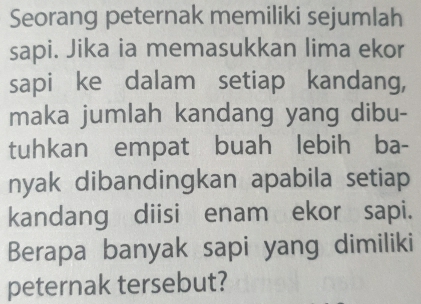 Seorang peternak memiliki sejumlah 
sapi. Jika ia memasukkan lima ekor 
sapi ke dalam setiap kandang, 
maka jumlah kandang yang dibu- 
tuhkan empat buah lebih ba- 
nyak dibandingkan apabila setiap 
kandang diisi enam ekor sapi. 
Berapa banyak sapi yang dimiliki 
peternak tersebut?