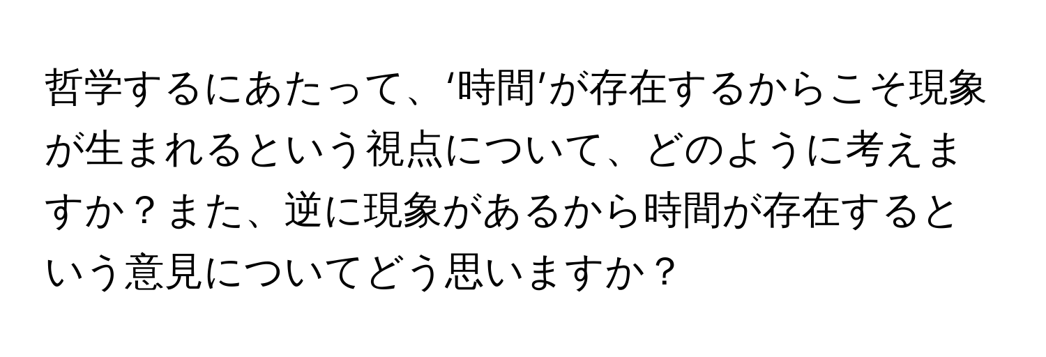 哲学するにあたって、‘時間’が存在するからこそ現象が生まれるという視点について、どのように考えますか？また、逆に現象があるから時間が存在するという意見についてどう思いますか？