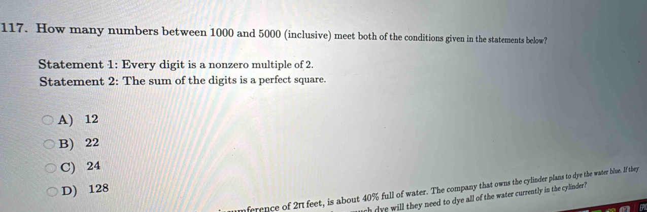 How many numbers between 1000 and 5000 (inclusive) meet both of the conditions given in the statements below?
Statement 1: Every digit is a nonzero multiple of 2.
Statement 2: The sum of the digits is a perfect square.
A) 12
B) 22
C) 24
D) 128
ference of 2π feet, is about 40% full of water. The company that owns the cylinder plans to dye the water blue. If they
uch dye will they need to dye all of the water currently in the cylinder?