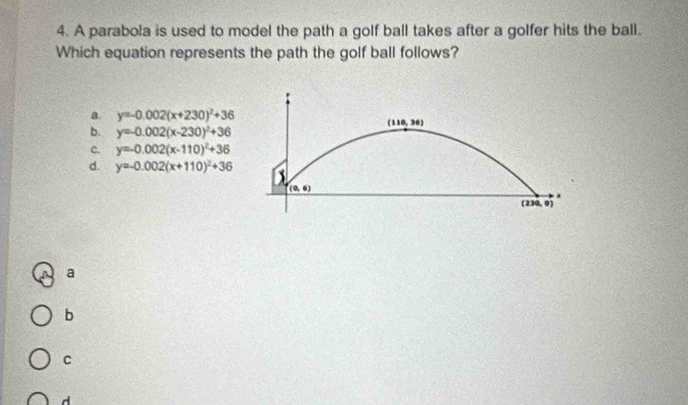 A parabola is used to model the path a golf ball takes after a golfer hits the ball.
Which equation represents the path the golf ball follows?
B. y=-0.002(x+230)^2+36
(110,36)
b. y=-0.002(x-230)^2+36
C. y=-0.002(x-110)^2+36
d. y=-0.002(x+110)^2+36 X
(0,6)
(230, 0)
a
b
C
d