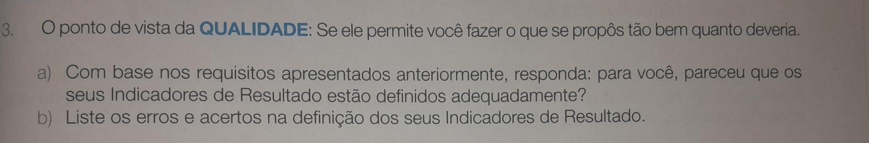 ponto de vista da QUALIDADE: Se ele permite você fazer o que se propôs tão bem quanto deveria. 
a) Com base nos requisitos apresentados anteriormente, responda: para você, pareceu que os 
seus Indicadores de Resultado estão definidos adequadamente? 
b) Liste os erros e acertos na definição dos seus Indicadores de Resultado.