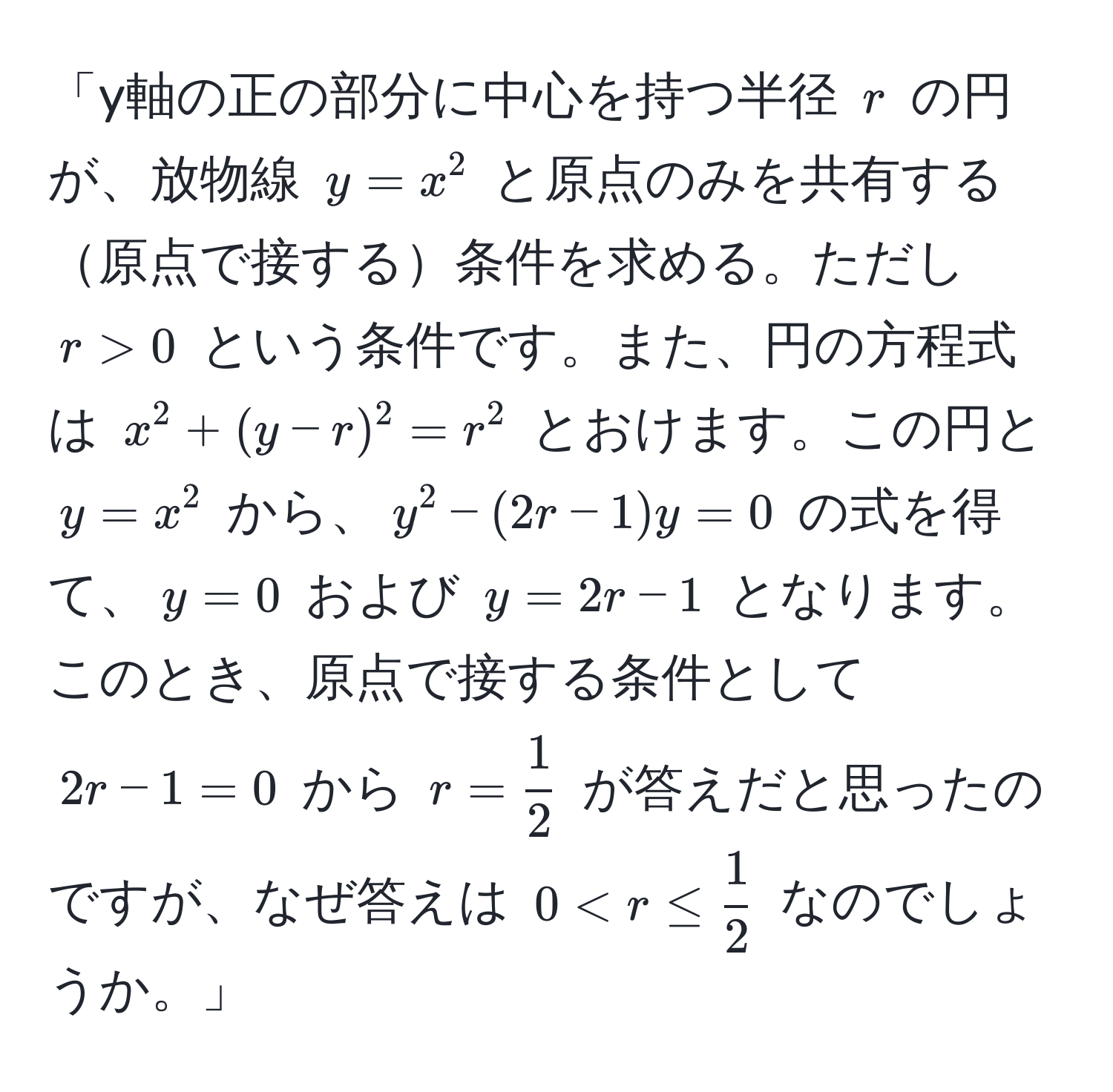 「y軸の正の部分に中心を持つ半径 $r$ の円が、放物線 $y=x^(2$ と原点のみを共有する原点で接する条件を求める。ただし $r>0$ という条件です。また、円の方程式は $x^2 + (y-r)^2 = r^2$ とおけます。この円と $y=x^2$ から、$y^2 - (2r-1)y = 0$ の式を得て、$y=0$ および $y=2r-1$ となります。このとき、原点で接する条件として $2r-1=0$ から $r=frac1)2$ が答えだと思ったのですが、なぜ答えは $0