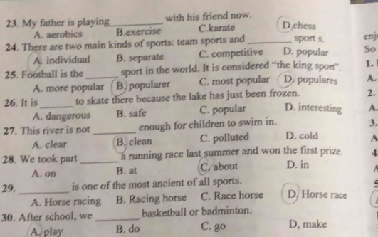 My father is playing_ with his friend now.
A. aerobics B.exercise C.karate D,chess
24. There are two main kinds of sports: team sports and_ D. popular sport s. enj
A individual B. separate C. competitive So
25. Football is the _sport in the world. It is considered “the king spon”. 1.
A. more popular B, popularer C. most popular D populares A.
26. It is_ to skate there because the lake has just been frozen. 2.
A. dangerous B. safe C. popular D. interesting A.
27. This river is not _enough for children to swim in.
3.
A. clear B. clean C. polluted D. cold A
28. We took part _a running race last summer and won the first prize. 4
A. on B. at C/about D. in 
29. _is one of the most ancient of all sports. D. Horse race
A. Horse racing B. Racing horse C. Race horse
30. After school, we _basketball or badminton.
A. play B. do C. go D, make