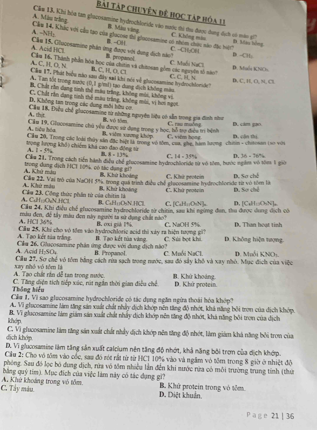 Bài Tập chuyên đề học tập hóa 11
Câu 13. Khi hòa tan glucosamine hydrochloride vào nước thì thu được dung địch có mắn gi?
A. Màu trắng. B. Màu vàng. C. Không màu.
Câu 14. Khác với cầu tạo của glucose thi glucosamine có nhóm chức nào đặc biệt?
A. -NH2. C. --CH₂OH.
D. Màu hồng.
Câu 15. Glucosamine phản ứng được với dung địch nào?
B. --OH. D. ~-CH;.
A. Acid HCl. B. propanol. C. Muối NaCl.
Câu 16. Thành phần hóa học của chitin và chitosan gồm các nguyên tố nào?
D. Muối KNO
A. C, H, O, N. B. C, H, O, Cl. C. C, H, N.
Câu 17. Phát biểu nào sau đây sai khi nói về glucosamine hydrochloride?
D. C, H, O, N,Cl
A. Tan tốt trong nước (0,1 g/ml) tạo dung dịch không màu.
B. Chất rắn dạng tinh thể màu trăng, không mùi, không vị.
C. Chất rắn dạng tinh thể màu trắng, không mùi, vị hơi ngọt.
D. Không tan trong các dung môi hữu cơ.
Câu 18. Điều chế glucosamine từ những nguyên liệu có sẵn trong gia đình như
A. thjt. B. vỏ tôm. C. rau muồng D. cảm gạo.
Câu 19. Glucosamine chủ yểu được sử dụng trong y học, hỗ trợ điều trị bệnh
A. tiêu hóa B. viêm xương khớp. C. viêm họng. D. cận thị.
Câu 20. Trong các loài thủy sản đặc biệt là trong vỏ tôm, cua, ghẹ, hàm lượng chítin - chitosan (so với
trọng lượng khô) chiếm khá cao đao động từ D. 36-76%
A. 1-5% B. 8 - 13%.
C. - 35%
Câu 21. Trong cách tiến hành điều chế glucosamine hydrochloride từ vỏ tôm, bước ngâm vỏ tôm 1 giờ
trong dung dịch HCl 10%. có tác dụng gì?
A. Khử màu B. Khử khoáng C. Khử protein D. Soche
Câu 22. Vai trò của NaOH 5%, trong quá trình điều chế glucosamine hydrochloride từ vô tôm là
A. Khử màu B. Khử khoáng C. Khử protein D. Sơ chế
Câu 23. Công thức phân tử của chitin là
A. C_6H_13O_4N.HCl. B. C_6H_13O_5N.HCl C. [C_6H_11O_5N]_n. D. [C_8H_13C
Câu 24. Khi điều chế glucosamine hydrochloride từ chitin, sau khi ngừng đun, thu được dung dịch có
màu đen, đề tẩy màu đen này người tả sử dụng chất nào?
A. HCl 36%. B. oxi già 1%. C. NaOH 5%. D. Than hoạt tinh
Câu 25. Khi cho vỏ tôm vào hydrochloric acid thì xảy ra hiện tượng gì?
A. Tạo kết tủa trắng. B. Tạo kết tủa vàng. C. Sủi bọt khí. D. Không hiện tượng.
Câu 26. Glucosamine phản ứng được với dung dịch nào?
A. Acid H_2SO_4. B. Propanol. C. Muối NaCl. D. Muối KNO_3
Câu 27. Sơ chế vó tôm bằng cách rửa sạch trong nước, sau đó sấy khô và xay nhỏ. Mục đích của việc
xay nhỏ vỏ tôm là
A. Tạo chất rắn dễ tạn trong nước. B. Khử khoảng.
C. Tăng diện tích tiếp xúc, rút ngắn thời gian điều chế. D. Khử protein.
Thông hiểu
Câu 1. Vì sao glucosamine hydrochloride có tác dụng ngăn ngừa thoái hóa khớp?
A. Vì glucosamine làm tăng sản xuất chất nhầy dịch khớp nên tăng độ nhớt, khả năng bôi tron của dịch khóp.
B. Vì glucosamine làm giảm sản xuất chất nhấy dịch khớp nên tăng độ nhớt, khả năng bôi tron của dịch
khớp.
C. Vì glucosamine làm tăng sản xuất chất nhầy dịch khớp nên tăng độ nhớt, làm giảm khả năng bôi tron của
dịch khớp.
D. Vì glucosamine làm tăng sản xuất calcium nên tăng độ nhớt, khả năng bôi trơn của dịch khớp.
Câu 2: Cho vỏ tôm vào cốc, sau đó rót rất từ từ HCl 10% vào và ngâm vỏ tôm trong 8 giờ ở nhiệt độ
phòng. Sau đó lọc bỏ dung dịch, rửa vỏ tôm nhiều lần đến khi nước rửa có môi trường trung tính (thử
băng quỳ tím). Mục đích của việc làm này có tác dụng gì?
A. Khử khoáng trong vỏ tôm. B. Khử protein trong vỏ tôm.
C. Tẩy màu. D. Diệt khuẩn.
Pag e 21 | 36