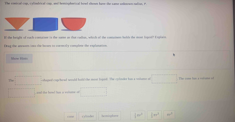 The conical cup, cylindrical cup, and hemispherical bowl shown have the same unknown radius, 7.
If the height of each container is the same as that radius, which of the containers holds the most liquid? Explain.
Drag the answers into the boxes to correctly complete the explanation.
Show Hints
The -shaped cup/bowl would hold the most liquid. The cylinder has a volume of The cone has a volume of
and the bowl has a volume of
cone cylinder hemisphere  1/3 π r^3  2/3 π r^3 π r^3