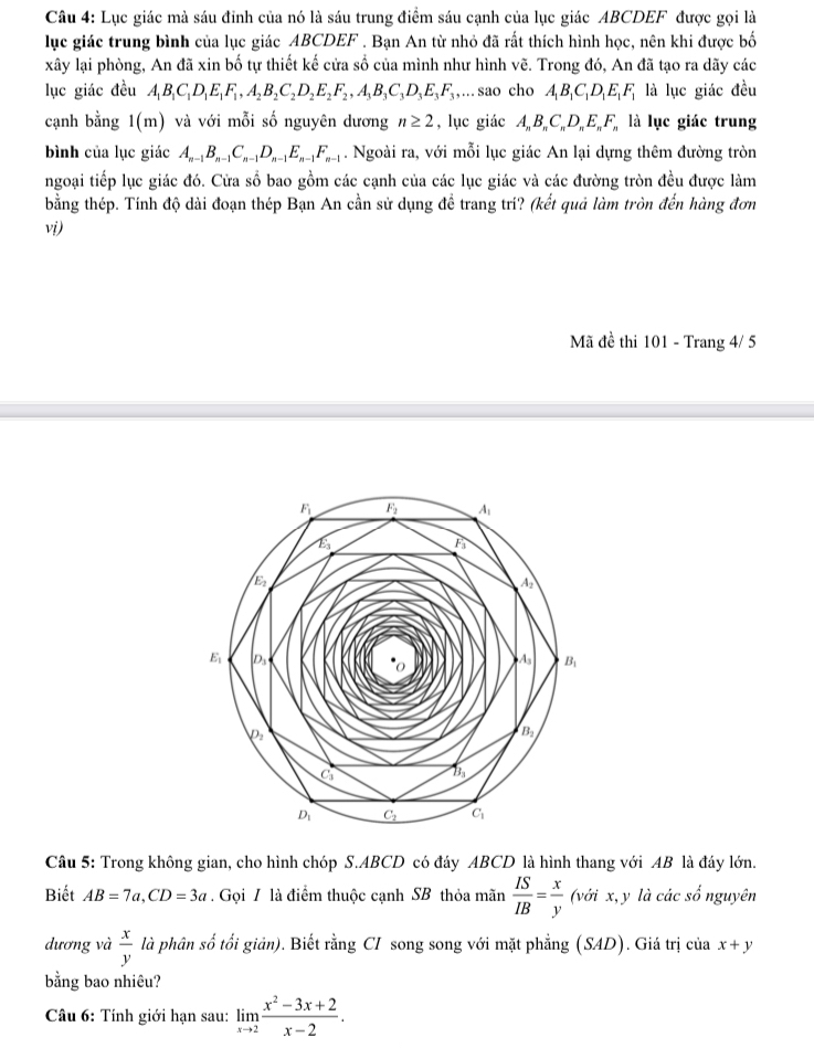 Lục giác mà sáu đỉnh của nó là sáu trung điểm sáu cạnh của lục giác ABCDEF được gọi là
lục giác trung bình của lục giác ABCDEF . Bạn An từ nhỏ đã rất thích hình học, nên khi được bố
xây lại phòng, An đã xin bố tự thiết kế cửa số của mình như hình vẽ. Trong đó, An đã tạo ra dãy các
lục giác đều A_1B_1C_1D_1E_1F_1,A_2B_2C_2D_2E_2F_2,A_3B_3C_3D_3E_3F_3,... sao cho A_1B_1C_1D_1E_1F_1 là lục giác đều
cạnh bằng 1(m) và với mỗi số nguyên dương n≥ 2 , lục giác AB,C,D, E, F, là lục giác trung
bình của lục giác A_n-1B_n-1C_n-1D_n-1E_n-1F_n-1. Ngoài ra, với mỗi lục giác An lại dựng thêm đường tròn
ngoại tiếp lục giác đó. Cửa số bao gồm các cạnh của các lục giác và các đường tròn đều được làm
bằng thép. Tính độ dài đoạn thép Bạn An cần sử dụng để trang tri? (kết quả làm tròn đến hàng đơn
vi)
Mã đề thi 101 - Trang 4/ 5
Câu 5: Trong không gian, cho hình chóp S.ABCD có đáy ABCD là hình thang với AB là đáy lớn.
Biết AB=7a,CD=3a. Gọi / là điểm thuộc cạnh SB thỏa mãn  IS/IB = x/y  (với x, y là các shat o nguyên
dương và  x/y  là phân số tối giản). Biết rằng CI song song với mặt phẳng (SAD). Giá trị của x+y
bằng bao nhiêu?
Câu 6: Tính giới hạn sau: limlimits _xto 2 (x^2-3x+2)/x-2 .