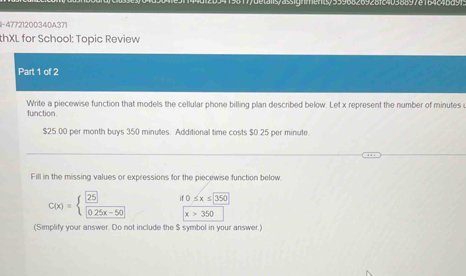 419817/detalis/assignments/5596826928fc4038897e164c4bd9f3
I-47721200340A371
thXL for School: Topic Review
Part 1 of 2
Write a piecewise function that models the cellular phone billing plan described below. Let x represent the number of minutes u
function.
$25.00 per month buys 350 minutes. Additional time costs $0.25 per minute.
Fill in the missing values or expressions for the piecewise function below.
C(x)=beginarrayl frac boxed 25boxed 0.25x-50endarray.
if 0≤ x≤ 350
x>350
(Simplify your answer. Do not include the $ symbol in your answer.)