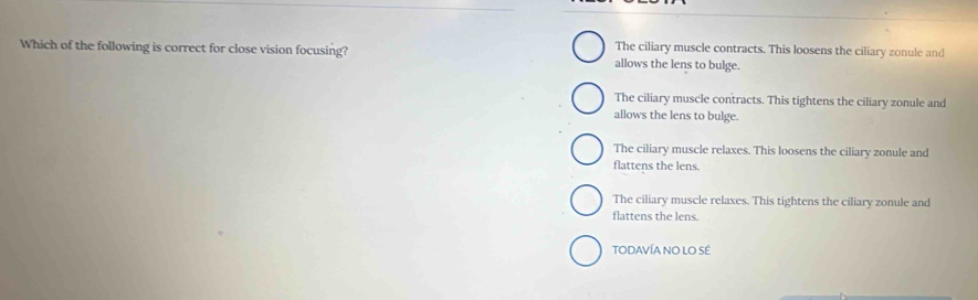 The ciliary muscle contracts. This loosens the ciliary zonule and
Which of the following is correct for close vision focusing? allows the lens to bulge.
The ciliary muscle contracts. This tightens the ciliary zonule and
allows the lens to bulge.
The ciliary muscle relaxes. This loosens the ciliary zonule and
flattens the lens.
The ciliary muscle relaxes. This tightens the ciliary zonule and
flattens the lens.
TODAVÍA NO LO SÉ