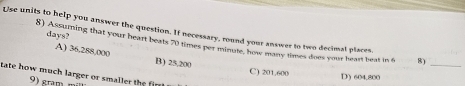 Use units to help you answer the question. If necessary, round your answer to two decimal places, 8)_
days?
8) Assuming that your heart beats 70 times per minute, how many times does your heart beat in 6
A) 36,288,000 B) 25,200
C) 201,600 D) 604,800
tate how much larger or smaller the 
gra m