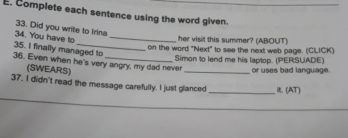 Complete each sentence using the word given. 
33. Did you write to Irina 
34. You have to_ 
her visit this summer? (ABOUT) 
35. I finally managed to 
on the word “Next” to see the next web page. (CLICK) 
Simon to lend me his laptop. (PERSUADE) 
36. Even when he's very angry, my dad never 
(SWEARS) _or uses bad language. 
37. I didn't read the message carefully. I just glanced _it. (AT) 
_ 
_