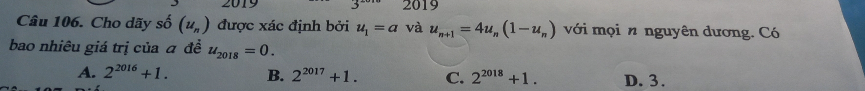 2019
Câu 106. Cho dãy số (u_n) được xác định bởi u_1=a và u_n+1=4u_n(1-u_n) với mọi n nguyên dương. Có
bao nhiêu giá trị của đ đề u_2018=0.
A. 2^(2016)+1. B. 2^(2017)+1. 2^(2018)+1. 
C. D. 3.