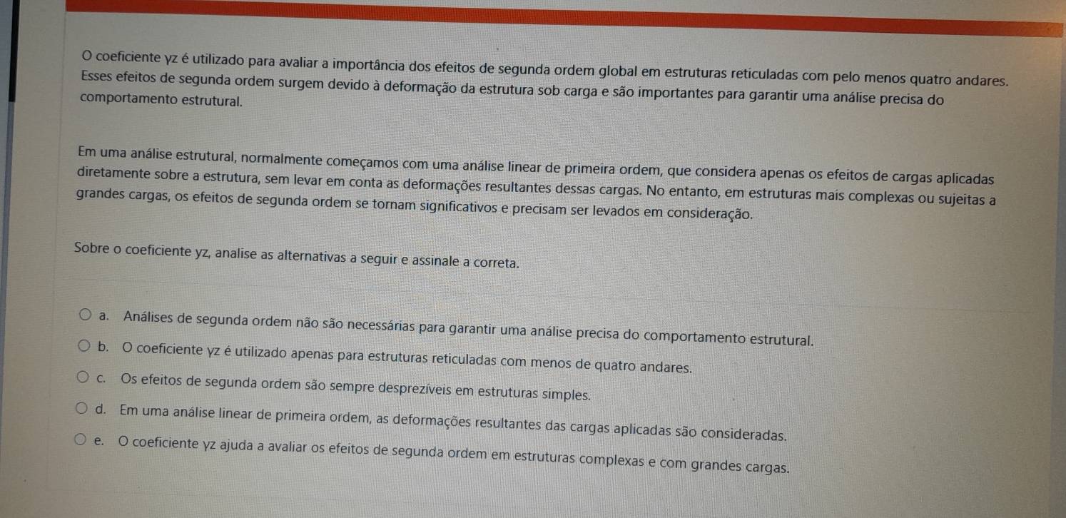 coeficiente γz é utilizado para avaliar a importância dos efeitos de segunda ordem global em estruturas reticuladas com pelo menos quatro andares.
Esses efeitos de segunda ordem surgem devido à deformação da estrutura sob carga e são importantes para garantir uma análise precisa do
comportamento estrutural.
Em uma análise estrutural, normalmente começamos com uma análise linear de primeira ordem, que considera apenas os efeitos de cargas aplicadas
diretamente sobre a estrutura, sem levar em conta as deformações resultantes dessas cargas. No entanto, em estruturas mais complexas ou sujeitas a
grandes cargas, os efeitos de segunda ordem se tornam significativos e precisam ser levados em consideração.
Sobre o coeficiente yz, analise as alternativas a seguir e assinale a correta.
a. Análises de segunda ordem não são necessárias para garantir uma análise precisa do comportamento estrutural.
b. O coeficiente γz éutilizado apenas para estruturas reticuladas com menos de quatro andares.
c. Os efeitos de segunda ordem são sempre desprezíveis em estruturas simples.
d. Em uma análise linear de primeira ordem, as deformações resultantes das cargas aplicadas são consideradas.
e. O coeficiente yz ajuda a avaliar os efeitos de segunda ordem em estruturas complexas e com grandes cargas.