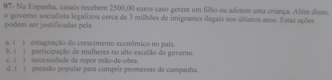 07- Na Espanha, casais recebem 2500,00 euros caso gerem um filho ou adotem uma criança. Além disso.
o governo socialista legalizou cerca de 3 milhões de imigrantes ilegais nos últimos anos. Estas ações
podem ser justificadas pela
a. ( ) estagnação do crescimento econômico no país.
b.  ) participação de mulheres no alto escalão do governo.
c. ( ) necessidade de repor mão-de-obra.
d. ( ) pressão popular para cumprir promessas de campanha.