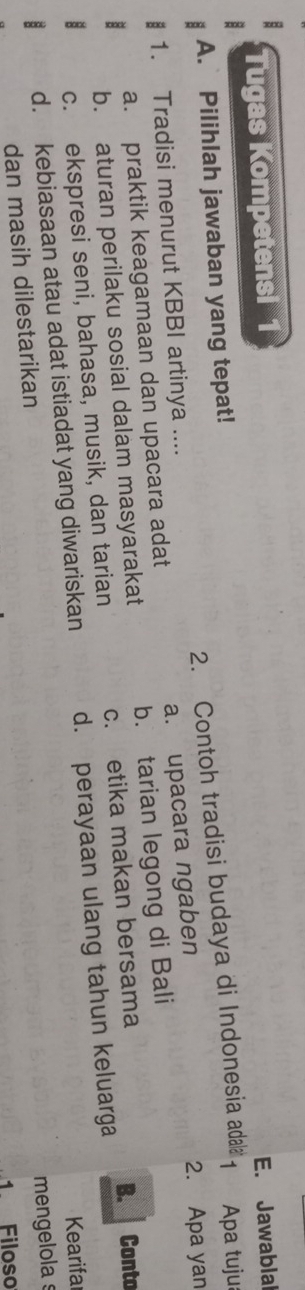 Tugas Kompetensi 1
A. Pilihlah jawaban yang tepat! E. Jawablal
2. Contoh tradisi budaya di Indonesia adala 1 Apa tuju
1. Tradisi menurut KBBI artinya ....
a. praktik keagamaan dan upacara adat a. upacara ngaben 2. Apa yan
b. aturan perilaku sosial dalam masyarakat b. tarian legong di Bali
c. ekspresi seni, bahasa, musik, dan tarian c. etika makan bersama
B. Conto
Kearifa
d. kebiasaan atau adat istiadat yang diwariskan d. perayaan ulang tahun keluarga
mengelola s
dan masih dilestarikan
1. Filoso